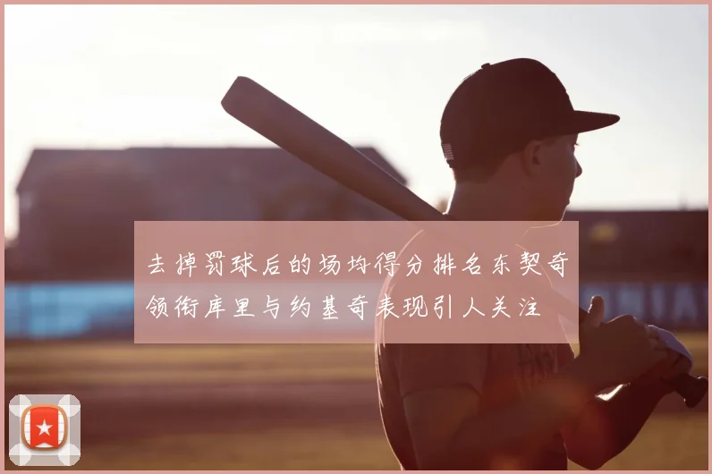 去掉罚球后的场均得分排名东契奇领衔库里与约基奇表现引人关注
