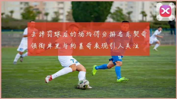 去掉罚球后的场均得分排名东契奇领衔库里与约基奇表现引人关注