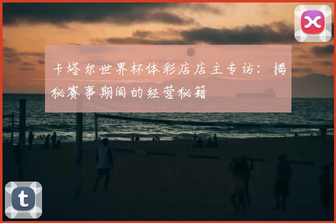 卡塔尔世界杯体彩店店主专访:揭秘赛事期间的经营秘籍