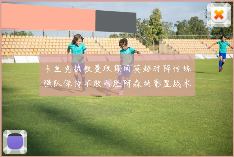 卡里克执教曼联期间英超对阵传统强队保持不败两胜阿森纳彰显战术智慧