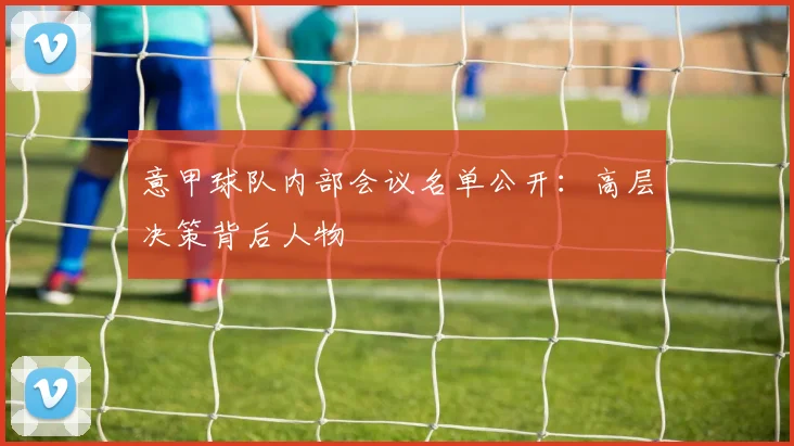 意甲球队内部会议名单公开：高层决策背后人物