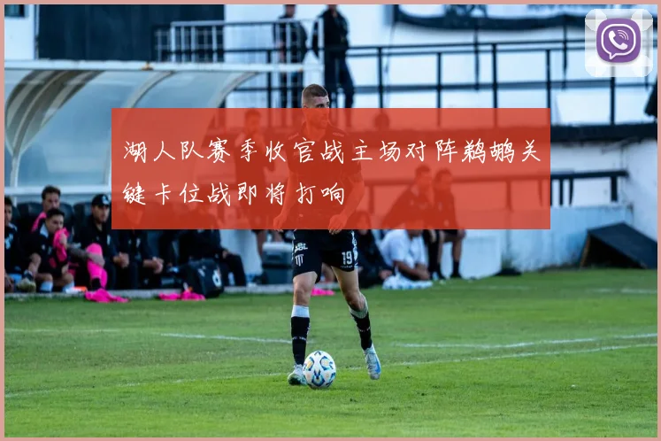 湖人队赛季收官战主场对阵鹈鹕关键卡位战即将打响