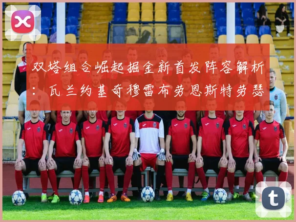 双塔组合崛起掘金新首发阵容解析:瓦兰约基奇穆雷布劳恩斯特劳瑟携手出击