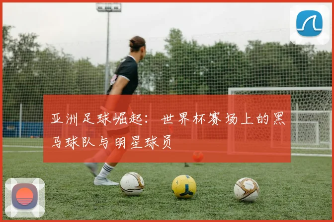 亚洲足球崛起:世界杯赛场上的黑马球队与明星球员