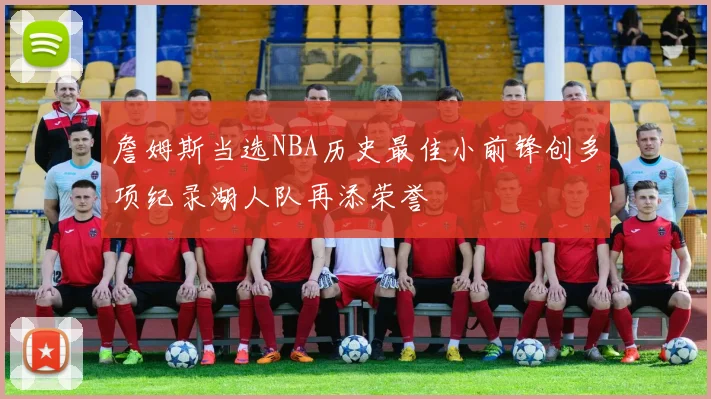 詹姆斯当选NBA历史最佳小前锋创多项纪录湖人队再添荣誉