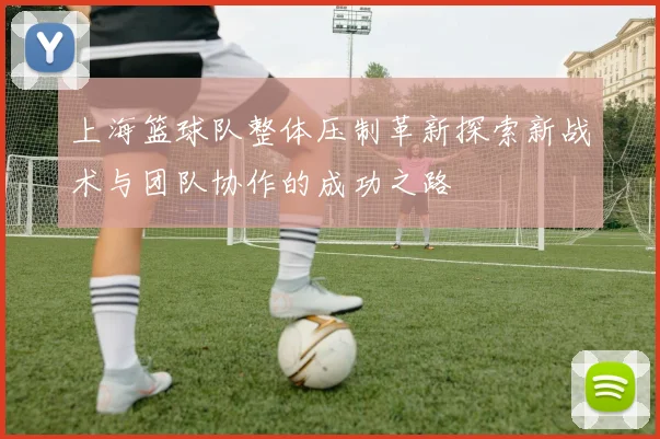 上海篮球队整体压制革新探索新战术与团队协作的成功之路