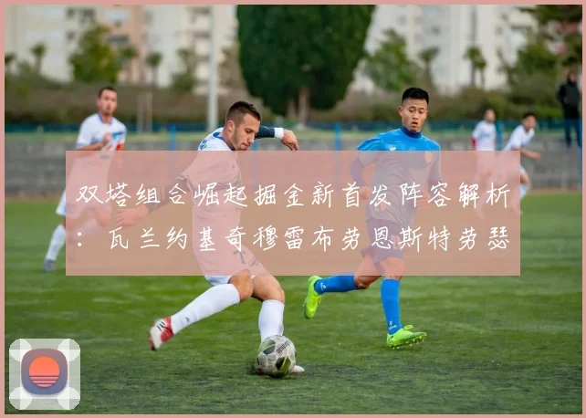 双塔组合崛起掘金新首发阵容解析：瓦兰约基奇穆雷布劳恩斯特劳瑟携手出击