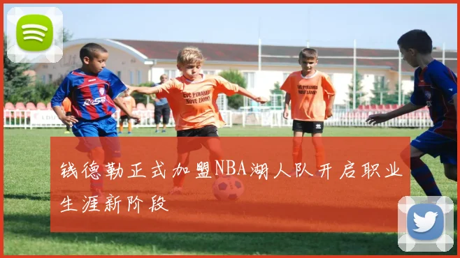 钱德勒正式加盟NBA湖人队开启职业生涯新阶段