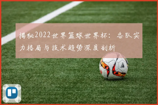 揭秘2022世界篮球世界杯：各队实力格局与技术趋势深度剖析