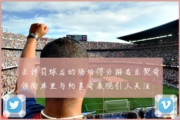 去掉罚球后的场均得分排名东契奇领衔库里与约基奇表现引人关注