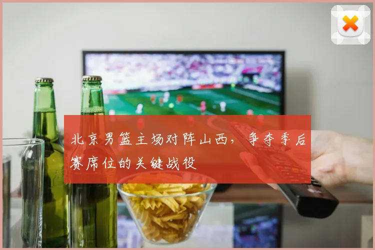 北京男篮主场对阵山西,争夺季后赛席位的关键战役