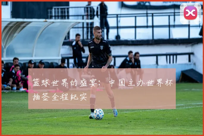 篮球世界的盛宴：中国主办世界杯抽签全程纪实