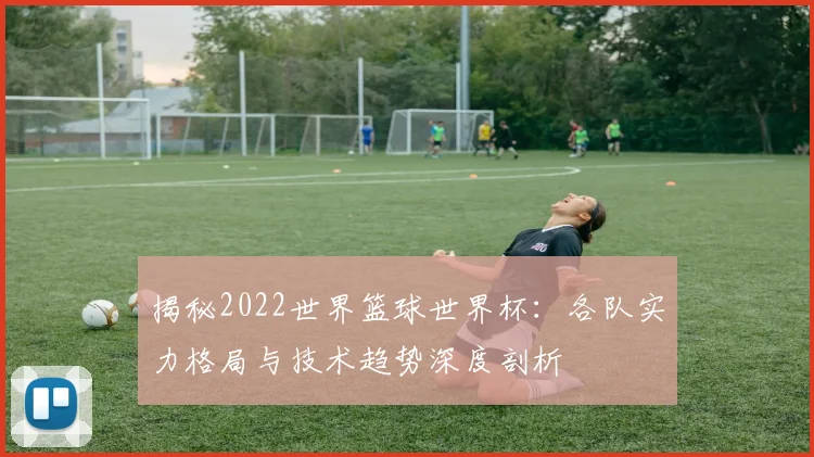 揭秘2022世界篮球世界杯：各队实力格局与技术趋势深度剖析