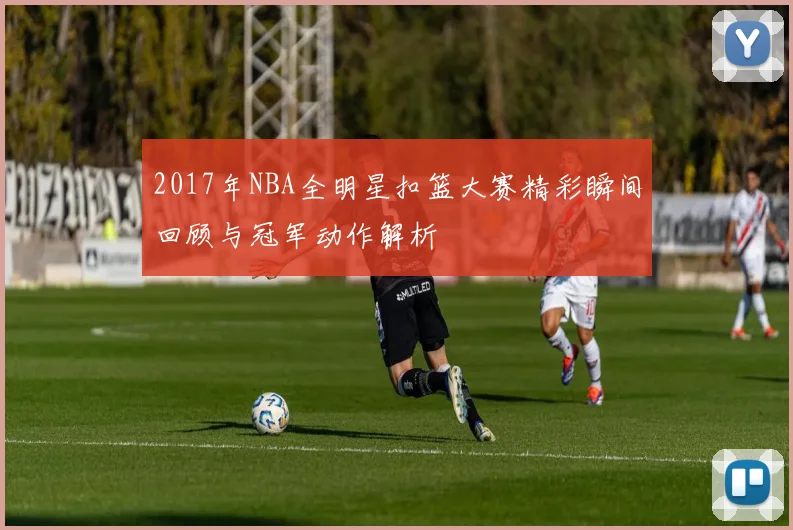 2017年NBA全明星扣篮大赛精彩瞬间回顾与冠军动作解析