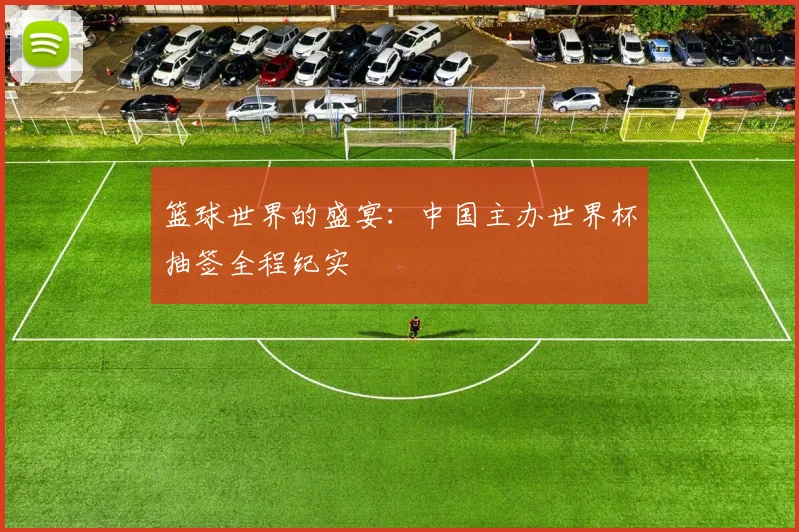 篮球世界的盛宴:中国主办世界杯抽签全程纪实