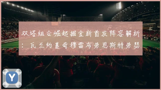 双塔组合崛起掘金新首发阵容解析:瓦兰约基奇穆雷布劳恩斯特劳瑟携手出击