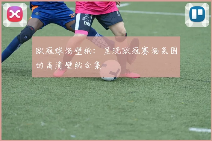 欧冠球场壁纸:呈现欧冠赛场氛围的高清壁纸合集