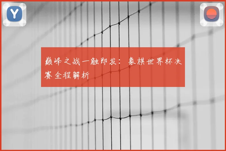 巅峰之战一触即发:象棋世界杯决赛全程解析