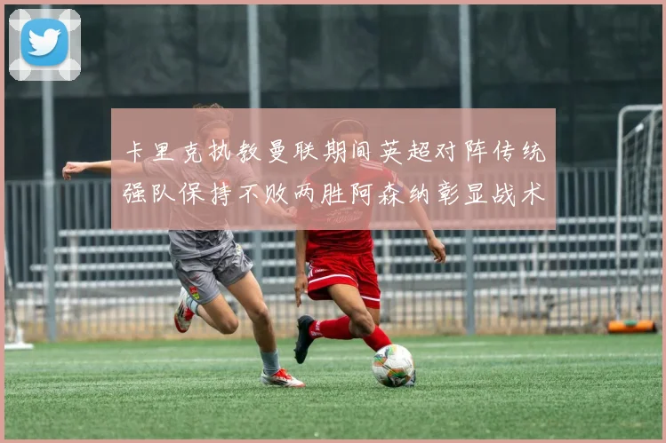 卡里克执教曼联期间英超对阵传统强队保持不败两胜阿森纳彰显战术智慧