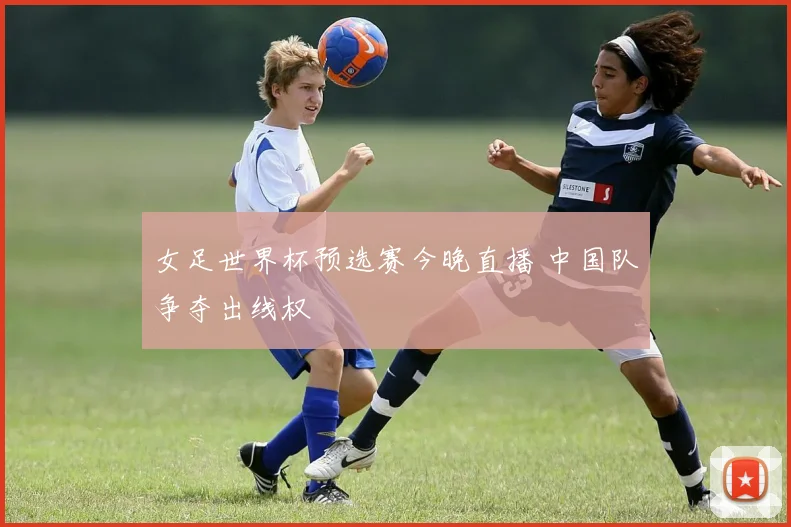 女足世界杯预选赛今晚直播 中国队争夺出线权
