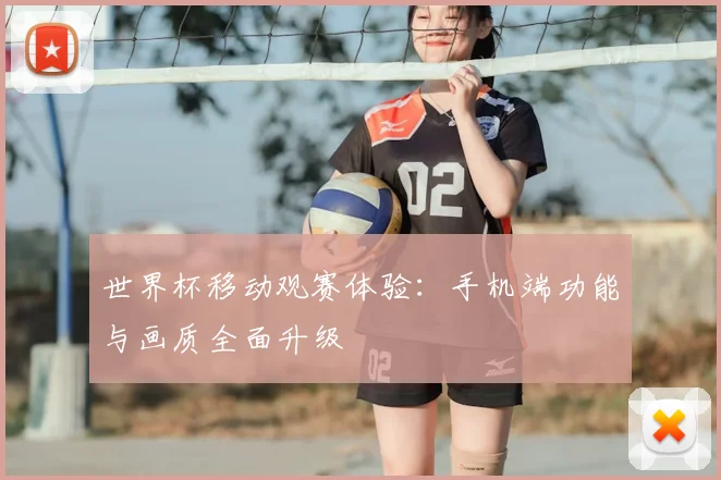 世界杯移动观赛体验:手机端功能与画质全面升级