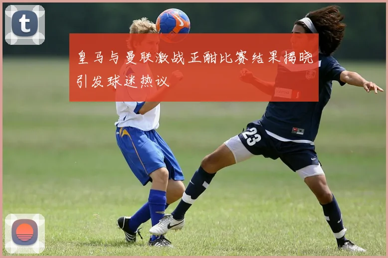 皇马与曼联激战正酣比赛结果揭晓引发球迷热议