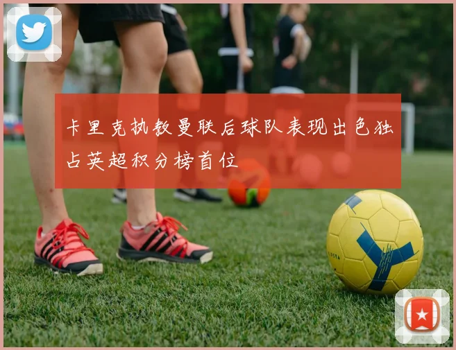 卡里克执教曼联后球队表现出色独占英超积分榜首位