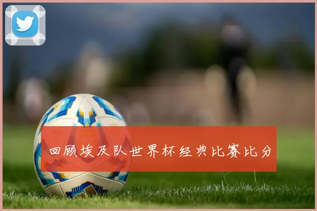 回顾埃及队世界杯经典比赛比分