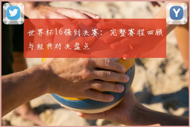 世界杯16强到决赛:完整赛程回顾与经典对决盘点