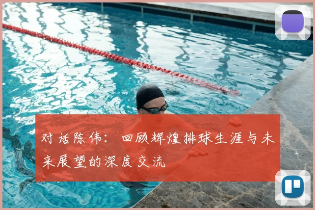 对话陈伟：回顾辉煌排球生涯与未来展望的深度交流