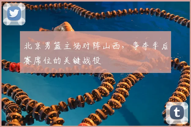 北京男篮主场对阵山西，争夺季后赛席位的关键战役