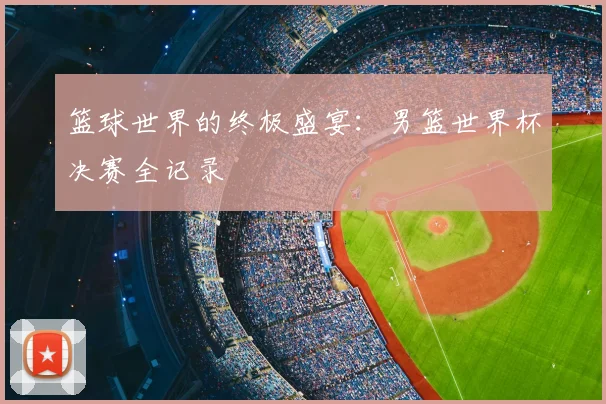 篮球世界的终极盛宴：男篮世界杯决赛全记录