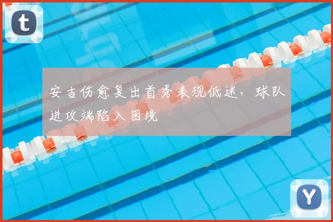 安吉伤愈复出首秀表现低迷,球队进攻端陷入困境