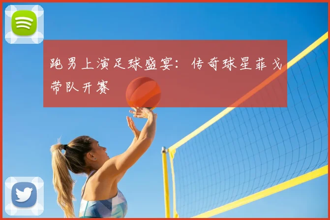 跑男上演足球盛宴：传奇球星菲戈带队开赛