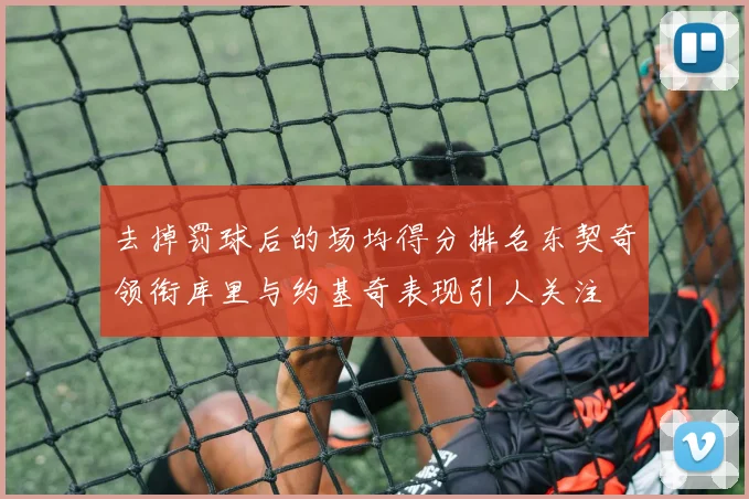 去掉罚球后的场均得分排名东契奇领衔库里与约基奇表现引人关注