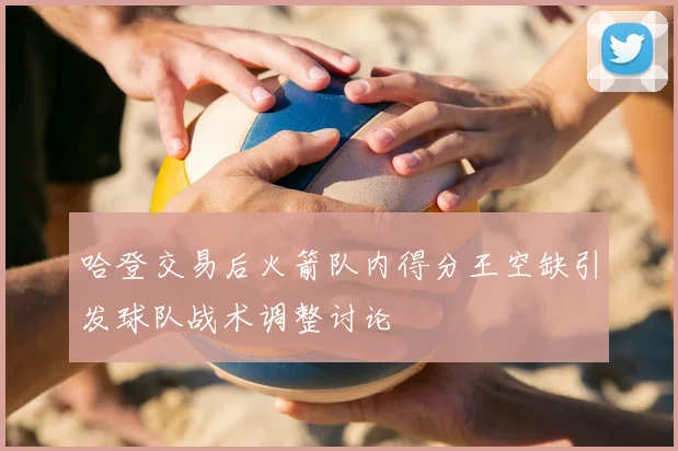 哈登交易后火箭队内得分王空缺引发球队战术调整讨论
