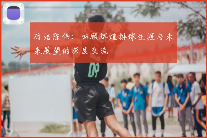 对话陈伟:回顾辉煌排球生涯与未来展望的深度交流