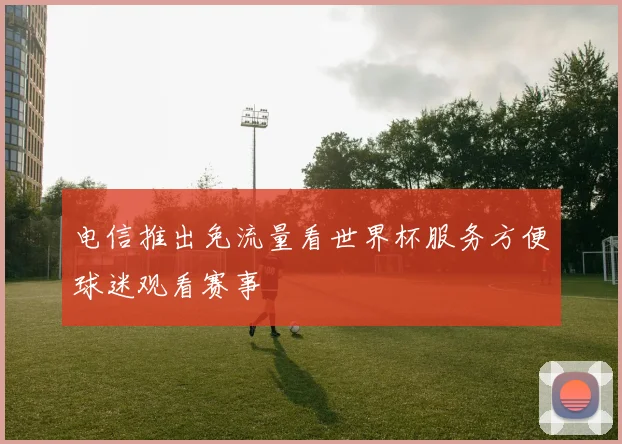 电信推出免流量看世界杯服务方便球迷观看赛事