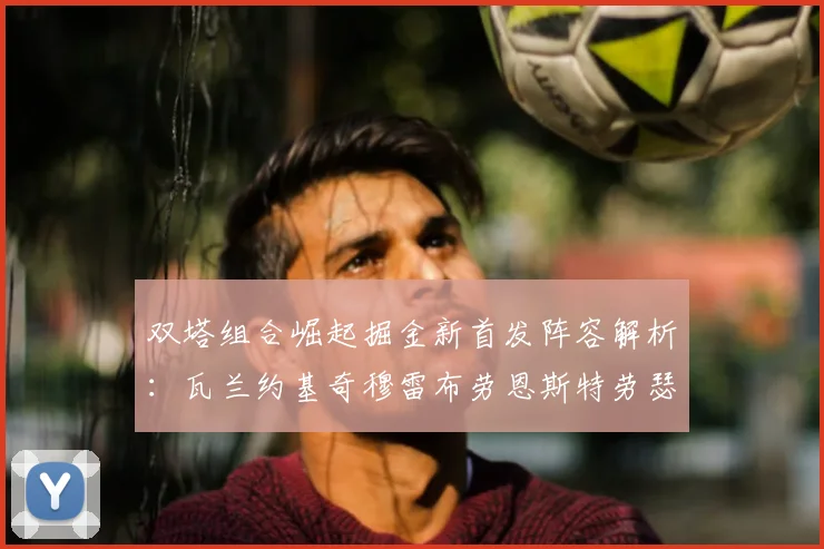 双塔组合崛起掘金新首发阵容解析:瓦兰约基奇穆雷布劳恩斯特劳瑟携手出击