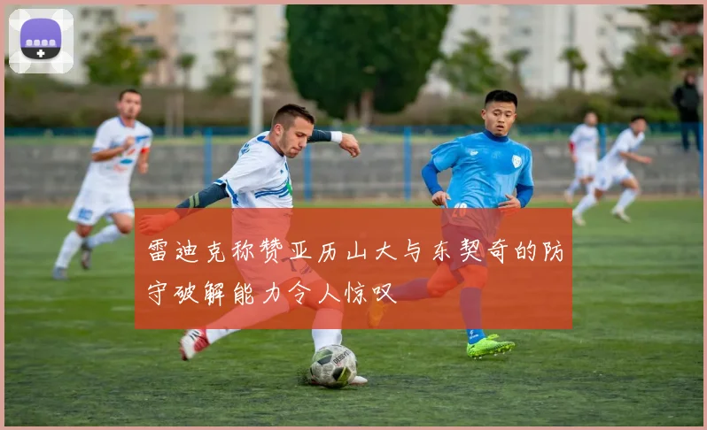 雷迪克称赞亚历山大与东契奇的防守破解能力令人惊叹