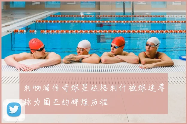 利物浦传奇球星达格利什被球迷尊称为国王的辉煌历程