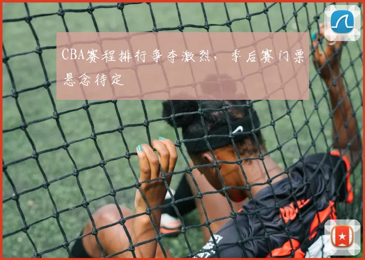 CBA赛程排行争夺激烈,季后赛门票悬念待定