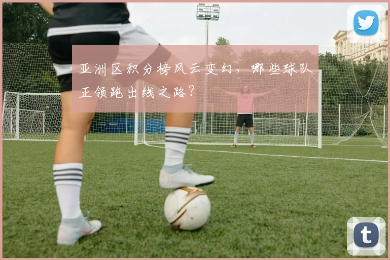 亚洲区积分榜风云变幻，哪些球队正领跑出线之路？