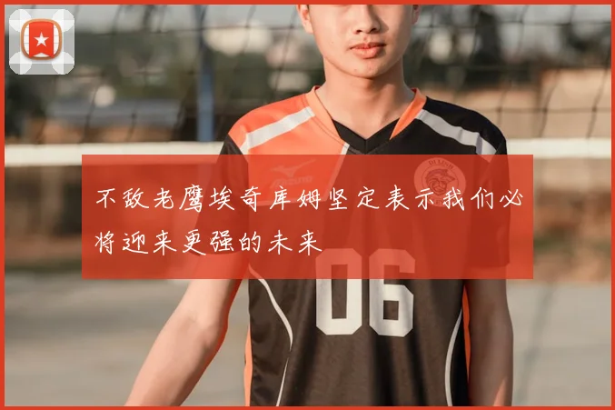 不敌老鹰埃奇库姆坚定表示我们必将迎来更强的未来