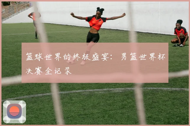 篮球世界的终极盛宴:男篮世界杯决赛全记录