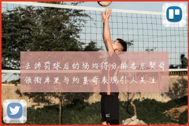 去掉罚球后的场均得分排名东契奇领衔库里与约基奇表现引人关注
